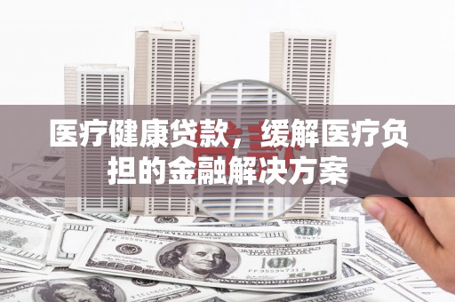 成华医疗健康贷款，缓解医疗负担的金融解决方案