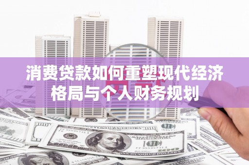 成华消费贷款如何重塑现代经济格局与个人财务规划